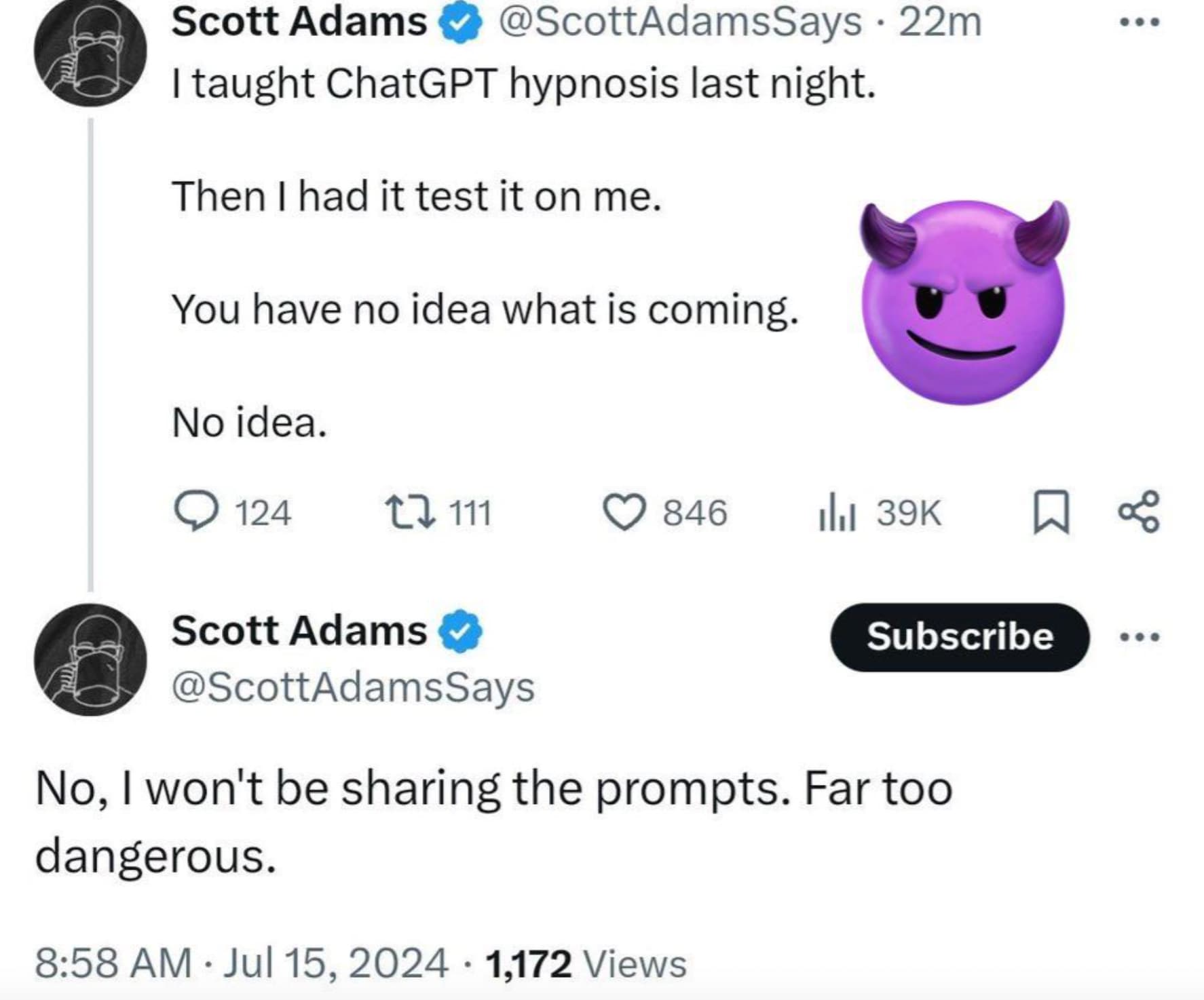 Scott Adams 22m I taught ChatGPT hypnosis last night. Then I had it test it on me. You have no idea what is coming. No idea. 124 111 846 ilii 39K % Subscribe Scott Adams No, I won't be sharing the prompts. Far too dangerous. 1,172 Views